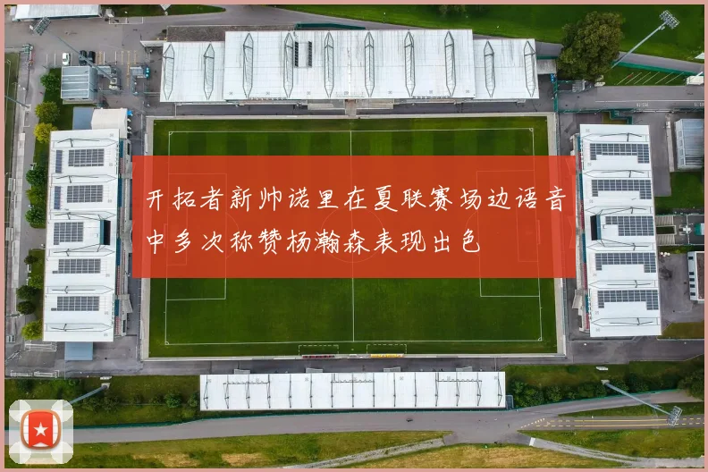 开拓者新帅诺里在夏联赛场边语音中多次称赞杨瀚森表现出色